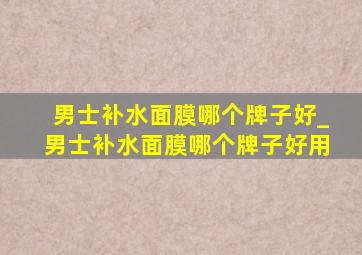 男士补水面膜哪个牌子好_男士补水面膜哪个牌子好用