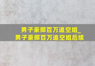 男子豪掷百万追空姐_男子豪掷百万追空姐后续