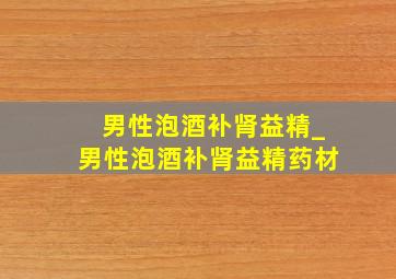 男性泡酒补肾益精_男性泡酒补肾益精药材