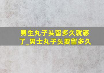 男生丸子头留多久就够了_男士丸子头要留多久