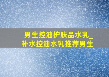 男生控油护肤品水乳_补水控油水乳推荐男生