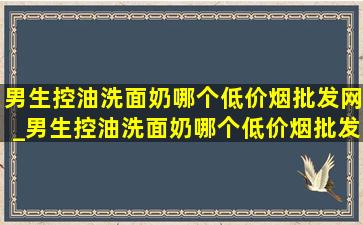 男生控油洗面奶哪个(低价烟批发网)_男生控油洗面奶哪个(低价烟批发网)用