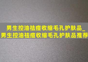 男生控油祛痘收缩毛孔护肤品_男生控油祛痘收缩毛孔护肤品推荐