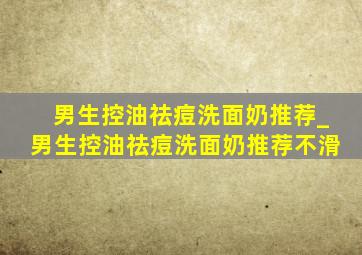 男生控油祛痘洗面奶推荐_男生控油祛痘洗面奶推荐不滑