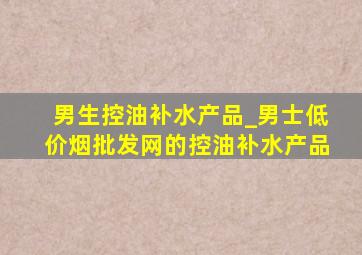 男生控油补水产品_男士(低价烟批发网)的控油补水产品