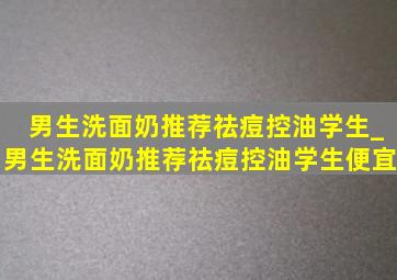 男生洗面奶推荐祛痘控油学生_男生洗面奶推荐祛痘控油学生便宜