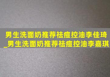 男生洗面奶推荐祛痘控油李佳琦_男生洗面奶推荐祛痘控油李嘉琪