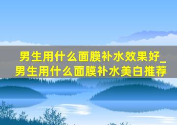 男生用什么面膜补水效果好_男生用什么面膜补水美白推荐