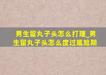 男生留丸子头怎么打理_男生留丸子头怎么度过尴尬期