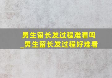 男生留长发过程难看吗_男生留长发过程好难看