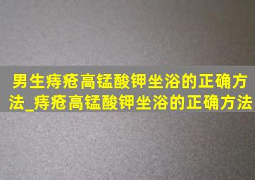 男生痔疮高锰酸钾坐浴的正确方法_痔疮高锰酸钾坐浴的正确方法