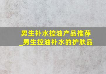 男生补水控油产品推荐_男生控油补水的护肤品