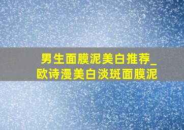 男生面膜泥美白推荐_欧诗漫美白淡斑面膜泥