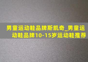 男童运动鞋品牌斯凯奇_男童运动鞋品牌10-15岁运动鞋推荐