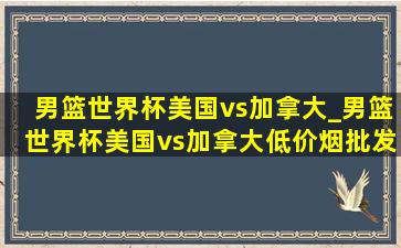 男篮世界杯美国vs加拿大_男篮世界杯美国vs加拿大(低价烟批发网)回放