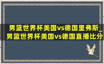 男篮世界杯美国vs德国里弗斯_男篮世界杯美国vs德国直播比分