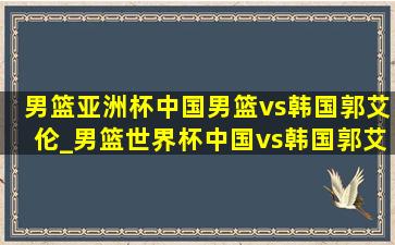 男篮亚洲杯中国男篮vs韩国郭艾伦_男篮世界杯中国vs韩国郭艾伦集锦