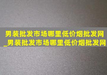 男装批发市场哪里(低价烟批发网)_男装批发市场哪里(低价烟批发网)