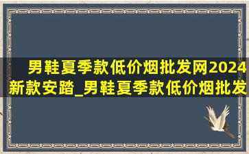 男鞋夏季款(低价烟批发网)2024新款安踏_男鞋夏季款(低价烟批发网)2024新款安踏透气