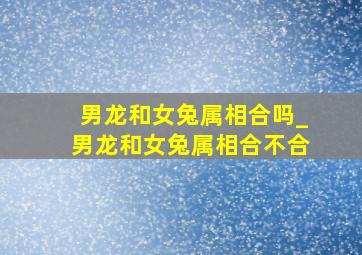 男龙和女兔属相合吗_男龙和女兔属相合不合