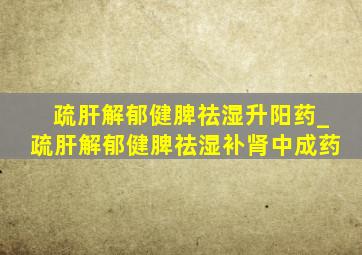 疏肝解郁健脾祛湿升阳药_疏肝解郁健脾祛湿补肾中成药