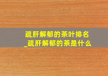 疏肝解郁的茶叶排名_疏肝解郁的茶是什么