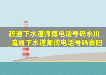 疏通下水道师傅电话号码永川_疏通下水道师傅电话号码襄阳