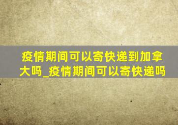 疫情期间可以寄快递到加拿大吗_疫情期间可以寄快递吗