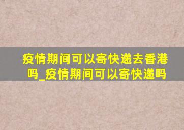 疫情期间可以寄快递去香港吗_疫情期间可以寄快递吗