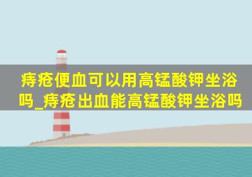 痔疮便血可以用高锰酸钾坐浴吗_痔疮出血能高锰酸钾坐浴吗