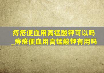 痔疮便血用高锰酸钾可以吗_痔疮便血用高锰酸钾有用吗