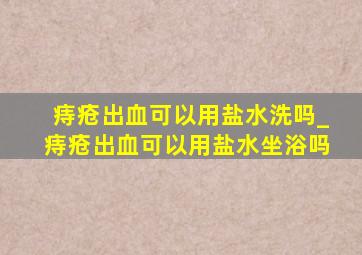 痔疮出血可以用盐水洗吗_痔疮出血可以用盐水坐浴吗