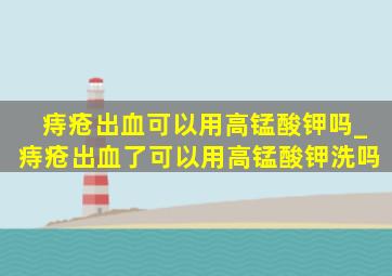 痔疮出血可以用高锰酸钾吗_痔疮出血了可以用高锰酸钾洗吗