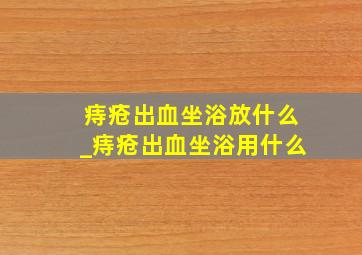 痔疮出血坐浴放什么_痔疮出血坐浴用什么