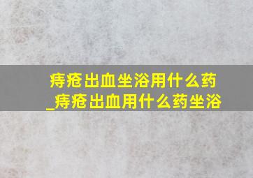 痔疮出血坐浴用什么药_痔疮出血用什么药坐浴