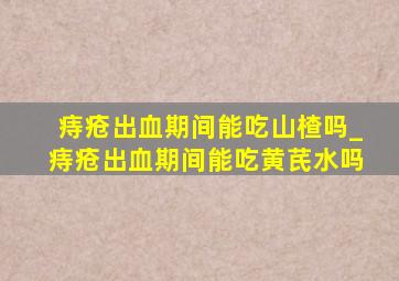 痔疮出血期间能吃山楂吗_痔疮出血期间能吃黄芪水吗