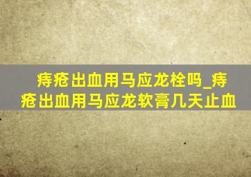 痔疮出血用马应龙栓吗_痔疮出血用马应龙软膏几天止血