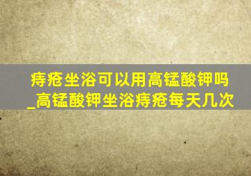 痔疮坐浴可以用高锰酸钾吗_高锰酸钾坐浴痔疮每天几次