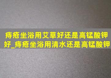 痔疮坐浴用艾草好还是高锰酸钾好_痔疮坐浴用清水还是高锰酸钾