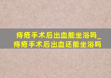 痔疮手术后出血能坐浴吗_痔疮手术后出血还能坐浴吗