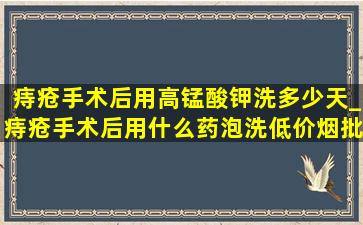 痔疮手术后用高锰酸钾洗多少天_痔疮手术后用什么药泡洗(低价烟批发网)