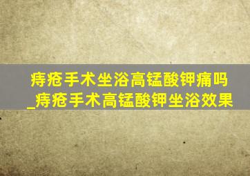 痔疮手术坐浴高锰酸钾痛吗_痔疮手术高锰酸钾坐浴效果