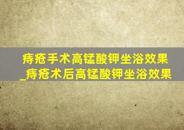 痔疮手术高锰酸钾坐浴效果_痔疮术后高锰酸钾坐浴效果