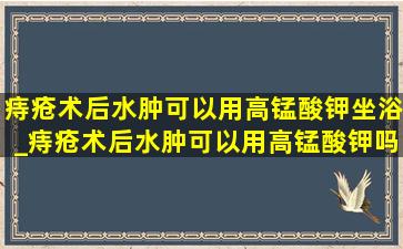 痔疮术后水肿可以用高锰酸钾坐浴_痔疮术后水肿可以用高锰酸钾吗