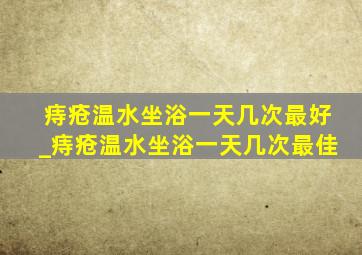 痔疮温水坐浴一天几次最好_痔疮温水坐浴一天几次最佳