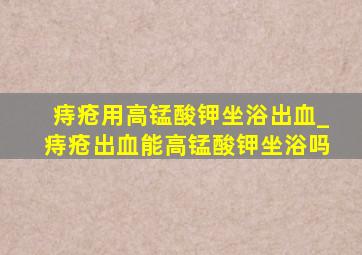 痔疮用高锰酸钾坐浴出血_痔疮出血能高锰酸钾坐浴吗