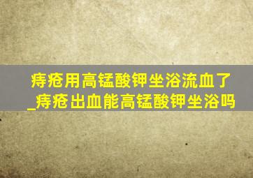 痔疮用高锰酸钾坐浴流血了_痔疮出血能高锰酸钾坐浴吗