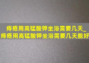 痔疮用高锰酸钾坐浴需要几天_痔疮用高锰酸钾坐浴需要几天能好