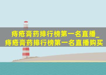 痔疮膏药排行榜第一名直播_痔疮膏药排行榜第一名直播购买