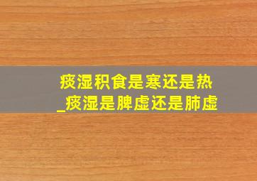 痰湿积食是寒还是热_痰湿是脾虚还是肺虚